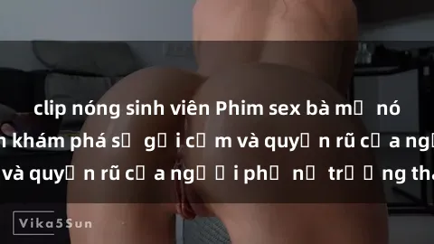 clip nóng sinh viên Phim sex bà mẹ nóng bỏng: Hành trình khám phá sự gợi cảm và quyến rũ của người phụ nữ trưởng thành.