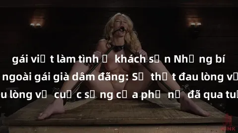 gái việt làm tình ở khách sạn Những bí mật đằng sau vẻ ngoài gái già dâm đãng: Sự thật đau lòng về cuộc sống của phụ nữ đã qua tuổi thanh xuân