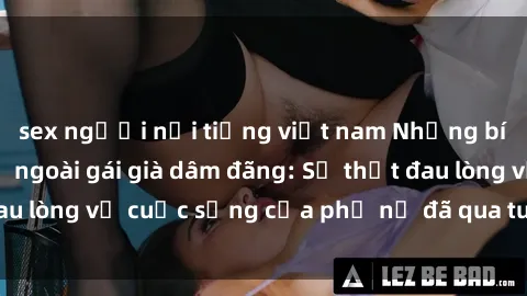 sex người nổi tiếng việt nam Những bí mật đằng sau vẻ ngoài gái già dâm đãng: Sự thật đau lòng về cuộc sống của phụ nữ đã qua tuổi thanh xuân