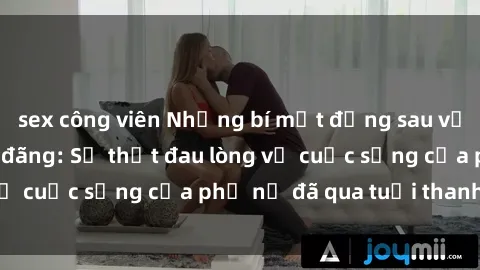 sex công viên Những bí mật đằng sau vẻ ngoài gái già dâm đãng: Sự thật đau lòng về cuộc sống của phụ nữ đã qua tuổi thanh xuân
