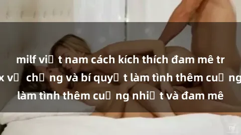 milf việt nam cách kích thích đam mê trong hôn nhân: Sex vợ chồng và bí quyết làm tình thêm cuồng nhiệt và đam mê