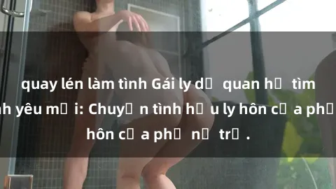 quay lén làm tình Gái ly dị quan hệ tìm kiếm tình yêu mới: Chuyện tình hậu ly hôn của phụ nữ trẻ.