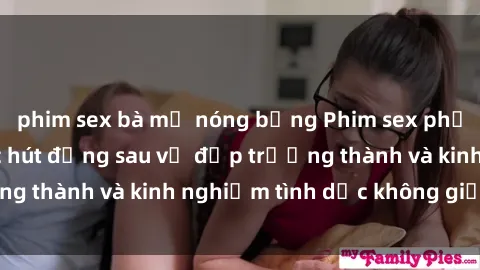 phim sex bà mẹ nóng bỏng Phim sex phụ nữ lớn tuổi: Sức hút đằng sau vẻ đẹp trưởng thành và kinh nghiệm tình dục không giới hạn
