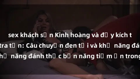 sex khách sạn Kinh hoàng và đầy kích thích với phim sex tra tấn: Câu chuyện đen tối và khả năng đánh thức bản năng tiềm ẩn trong con người