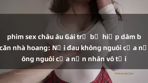phim sex châu âu Gái trẻ bị hiếp dâm bạo lực trong căn nhà hoang: Nỗi đau không nguôi của nạn nhân vô tội