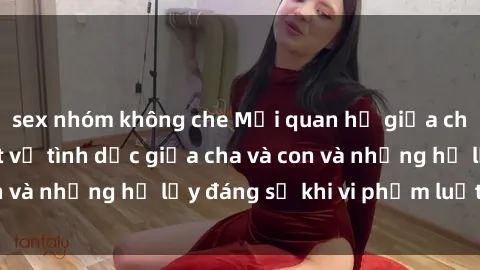 sex nhóm không che Mối quan hệ giữa cha và con: Sự thật về tình dục giữa cha và con và những hệ lụy đáng sợ khi vi phạm luật pháp.