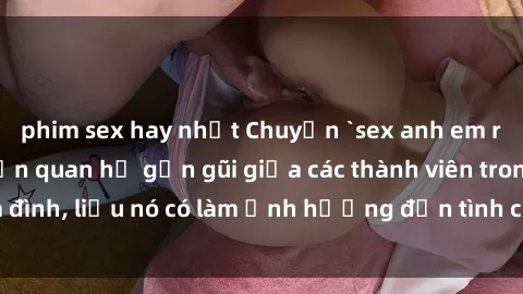 phim sex hay nhất Chuyện `sex anh em ruột` - Đề cập đến quan hệ gần gũi giữa các thành viên trong gia đình, liệu nó có làm ảnh hưởng đến tình cảm gia đình hay không?