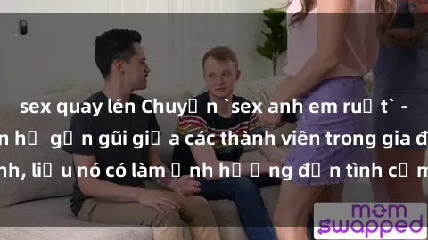 sex quay lén Chuyện `sex anh em ruột` - Đề cập đến quan hệ gần gũi giữa các thành viên trong gia đình, liệu nó có làm ảnh hưởng đến tình cảm gia đình hay không?