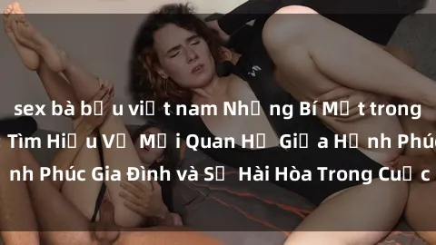sex bà bầu việt nam Những Bí Mật trong Tình Dục Gia Đình: Tìm Hiểu Về Mối Quan Hệ Giữa Hạnh Phúc Gia Đình và Sự Hài Hòa Trong Cuộc Sống Tình Dục
