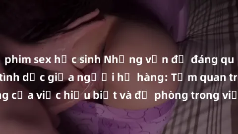 phim sex học sinh Những vấn đề đáng quan tâm về quan hệ tình dục giữa người họ hàng: Tầm quan trọng của việc hiểu biết và đề phòng trong việc tiếp xúc trong gia đình.