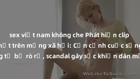 sex việt nam không che Phát hiện clip sex quay lén hot nhất trên mạng xã hội: Cận cảnh cuộc sống riêng tư bị rò rỉ, scandal gây sốc khiến dân mạng không khỏi bàng hoàng