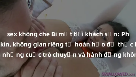 sex không che Bí mật tại khách sạn: Phòng quay lén khép kín, không gian riêng tư hoàn hảo để thực hiện những cuộc trò chuyện và hành động không bị người khác phát hiện.