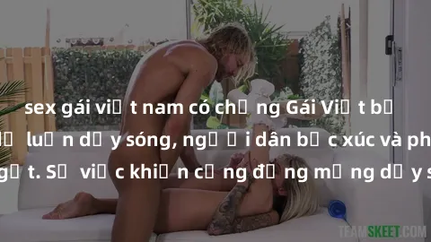 sex gái việt nam có chồng Gái Việt bị lộ clip sex khiến dư luận dậy sóng, người dân bức xúc và phản đối gay gắt. Sự việc khiến cộng đồng mạng dậy sóng và yêu cầu xử lý nghiêm ngặt.