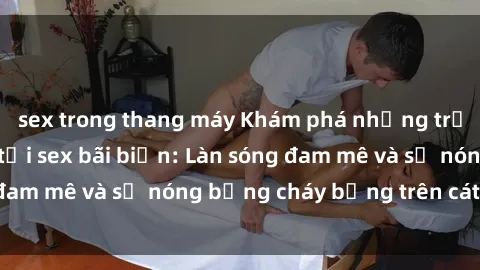 sex trong thang máy Khám phá những trải nghiệm độc đáo tại sex bãi biển: Làn sóng đam mê và sự nóng bỏng cháy bỏng trên cát trắng