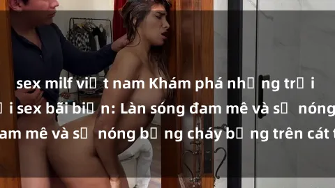 sex milf việt nam Khám phá những trải nghiệm độc đáo tại sex bãi biển: Làn sóng đam mê và sự nóng bỏng cháy bỏng trên cát trắng