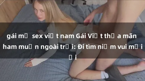 gái mỹ sex việt nam Gái Việt thỏa mãn ham muốn ngoài trời: Đi tìm niềm vui mới