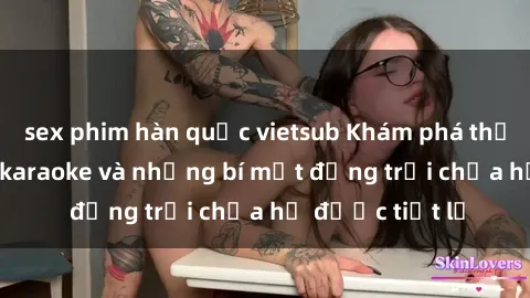 sex phim hàn quốc vietsub Khám phá thế giới sex quán karaoke và những bí mật động trời chưa hề được tiết lộ