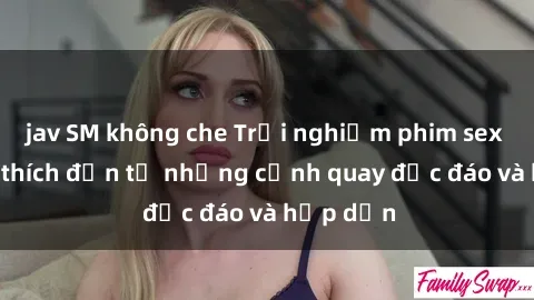 jav SM không che Trải nghiệm phim sex : Sự kích thích đến từ những cảnh quay độc đáo và hấp dẫn