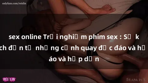 sex online Trải nghiệm phim sex : Sự kích thích đến từ những cảnh quay độc đáo và hấp dẫn