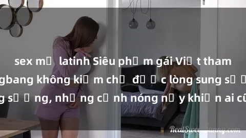 sex mỹ latinh Siêu phẩm gái Việt tham gia trong buổi gangbang không kiềm chế được lòng sung sướng, những cảnh nóng nảy khiến ai cũng phải mãn nhãn