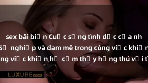 sex bãi biển Cuộc sống tình dục của nhân viên văn phòng: Sự nghiệp và đam mê trong công việc khiến họ cảm thấy hứng thú với tình dục?
