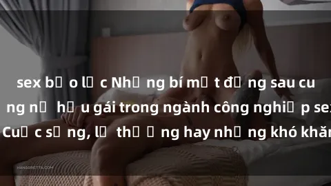 sex bạo lực Những bí mật đằng sau cuộc sống của những nữ hầu gái trong ngành công nghiệp sex: Cuộc sống, lẽ thường hay những khó khăn mà họ phải đối mặt.