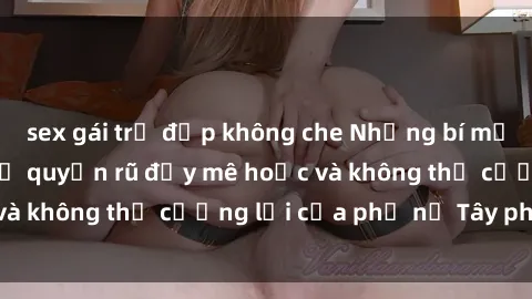 sex gái trẻ đẹp không che Những bí mật về sex gái Tây: Sự quyến rũ đầy mê hoặc và không thể cưỡng lại của phụ nữ Tây phương
