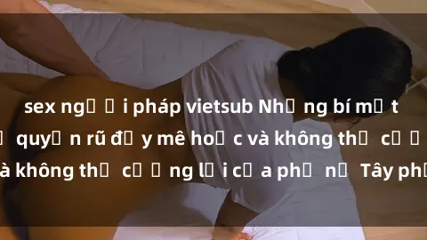 sex người pháp vietsub Những bí mật về sex gái Tây: Sự quyến rũ đầy mê hoặc và không thể cưỡng lại của phụ nữ Tây phương