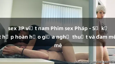 sex 3P việt nam Phim sex Pháp - Sự kết hợp hoàn hảo giữa nghệ thuật và đam mê