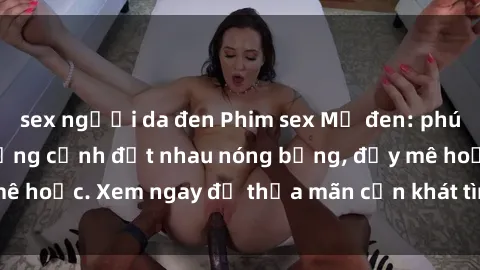 sex người da đen Phim sex Mỹ đen: phút mãnh liệt với những cảnh địt nhau nóng bỏng, đầy mê hoặc. Xem ngay để thỏa mãn cơn khát tình dục của bạn!