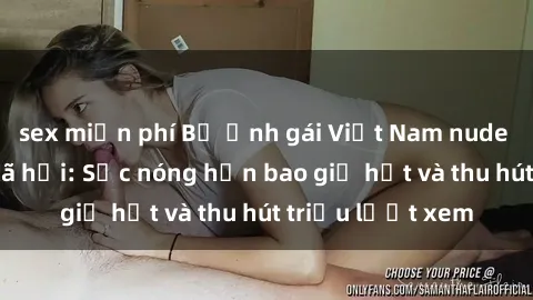 sex miễn phí Bộ ảnh gái Việt Nam nude gây sốt mạng xã hội: Sắc nóng hơn bao giờ hết và thu hút triệu lượt xem