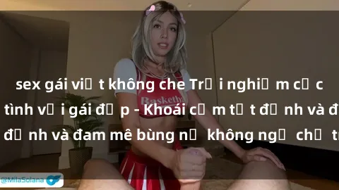sex gái việt không che Trải nghiệm cực kỳ thú vị khi làm tình với gái đẹp - Khoái cảm tột đỉnh và đam mê bùng nổ không ngờ chỉ trong một đêm!
