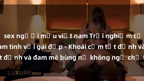 sex người mẫu việt nam Trải nghiệm cực kỳ thú vị khi làm tình với gái đẹp - Khoái cảm tột đỉnh và đam mê bùng nổ không ngờ chỉ trong một đêm!