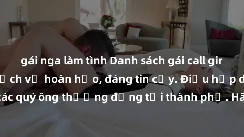 gái nga làm tình Danh sách gái call girl vip chất lượng, dịch vụ hoàn hảo, đáng tin cậy. Điều hấp dẫn cho các quý ông thượng đẳng tại thành phố. Hãy nhấc máy và đặt lịch ngay!
