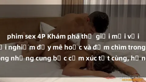 phim sex 4P Khám phá thế giới mới với sex người lớn: trải nghiệm đầy mê hoặc và đắm chìm trong những cung bậc cảm xúc tột cùng, hứng khởi và cuốn hút.