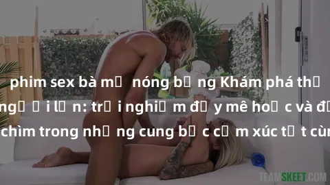 phim sex bà mẹ nóng bỏng Khám phá thế giới mới với sex người lớn: trải nghiệm đầy mê hoặc và đắm chìm trong những cung bậc cảm xúc tột cùng, hứng khởi và cuốn hút.