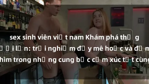 sex sinh viên việt nam Khám phá thế giới mới với sex người lớn: trải nghiệm đầy mê hoặc và đắm chìm trong những cung bậc cảm xúc tột cùng, hứng khởi và cuốn hút.