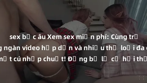 sex bắc âu Xem sex miễn phí: Cùng trải nghiệm với hàng ngàn video hấp dẫn và nhiều thể loại đa dạng chỉ trong một cú nhấp chuột! Đừng bỏ lỡ cơ hội thưởng thức tuyệt vời này ngay hôm nay!