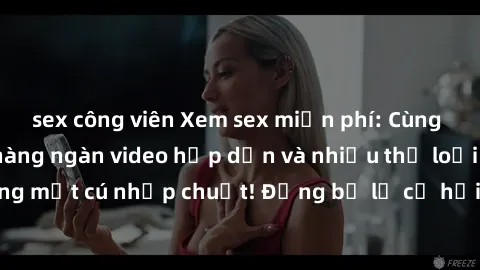 sex công viên Xem sex miễn phí: Cùng trải nghiệm với hàng ngàn video hấp dẫn và nhiều thể loại đa dạng chỉ trong một cú nhấp chuột! Đừng bỏ lỡ cơ hội thưởng thức tuyệt vời này ngay hôm nay!