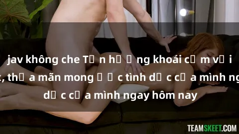 jav không che Tận hưởng khoái cảm với gái xinh sex, thỏa mãn mong ước tình dục của mình ngay hôm nay