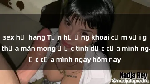 sex họ hàng Tận hưởng khoái cảm với gái xinh sex, thỏa mãn mong ước tình dục của mình ngay hôm nay