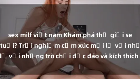 sex milf việt nam Khám phá thế giới sex trực tuyến: Hơn tuổi? Trải nghiệm cảm xúc mới lạ với những trò chơi độc đáo và kích thích người lớn