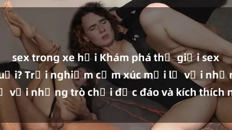 sex trong xe hơi Khám phá thế giới sex trực tuyến: Hơn tuổi? Trải nghiệm cảm xúc mới lạ với những trò chơi độc đáo và kích thích người lớn