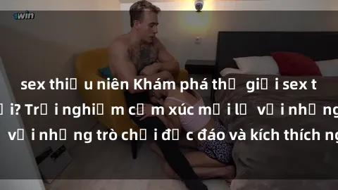 sex thiếu niên Khám phá thế giới sex trực tuyến: Hơn tuổi? Trải nghiệm cảm xúc mới lạ với những trò chơi độc đáo và kích thích người lớn