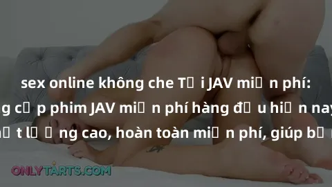 sex online không che Tải JAV miễn phí: Các trang web cung cấp phim JAV miễn phí hàng đầu hiện nay. Các tác phẩm chất lượng cao, hoàn toàn miễn phí, giúp bạn thỏa mãn niềm đam mê mà không tốn kém.