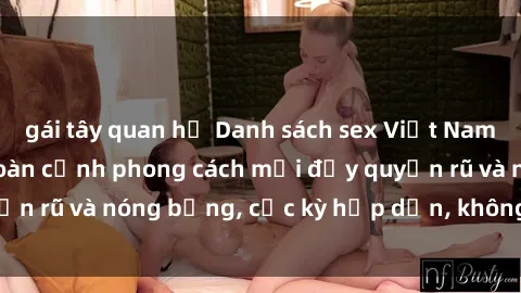 gái tây quan hệ Danh sách sex Việt Nam không che - Ảnh toàn cảnh phong cách mới đầy quyến rũ và nóng bỏng, cực kỳ hấp dẫn, không thể bỏ qua!