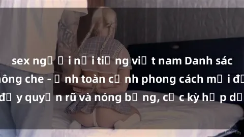 sex người nổi tiếng việt nam Danh sách sex Việt Nam không che - Ảnh toàn cảnh phong cách mới đầy quyến rũ và nóng bỏng, cực kỳ hấp dẫn, không thể bỏ qua!