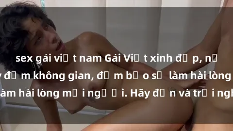 sex gái việt nam Gái Việt xinh đẹp, nồng nàn làm tình say đắm không gian, đảm bảo sẽ làm hài lòng mọi người. Hãy đến và trải nghiệm ngay!