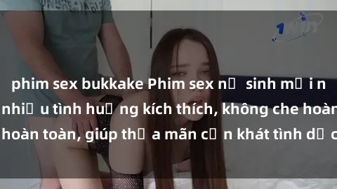 phim sex bukkake Phim sex nữ sinh mới nhất: Trải nghiệm nhiều tình huống kích thích, không che hoàn toàn, giúp thỏa mãn cơn khát tình dục của các bạn trẻ