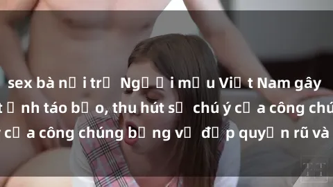 sex bà nội trợ Người mẫu Việt Nam gây sốt với loạt shoot ảnh táo bạo, thu hút sự chú ý của công chúng bằng vẻ đẹp quyến rũ và gợi cảm.